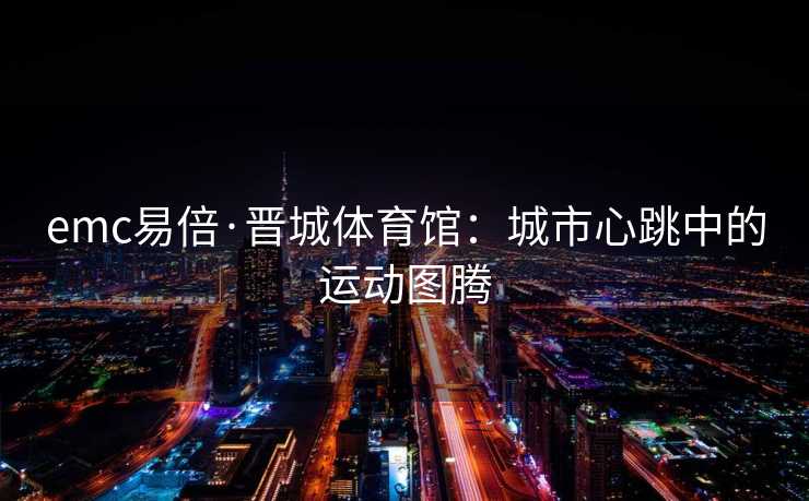 emc易倍·晋城体育馆：城市心跳中的运动图腾