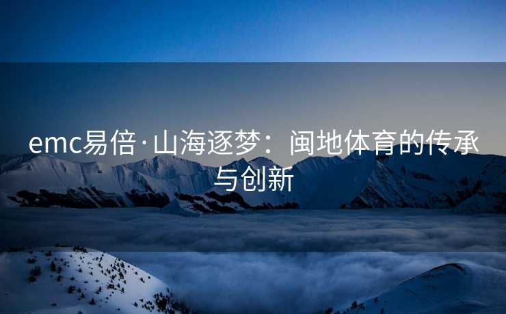 emc易倍·山海逐梦：闽地体育的传承与创新