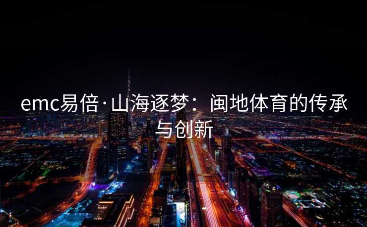 emc易倍·山海逐梦：闽地体育的传承与创新